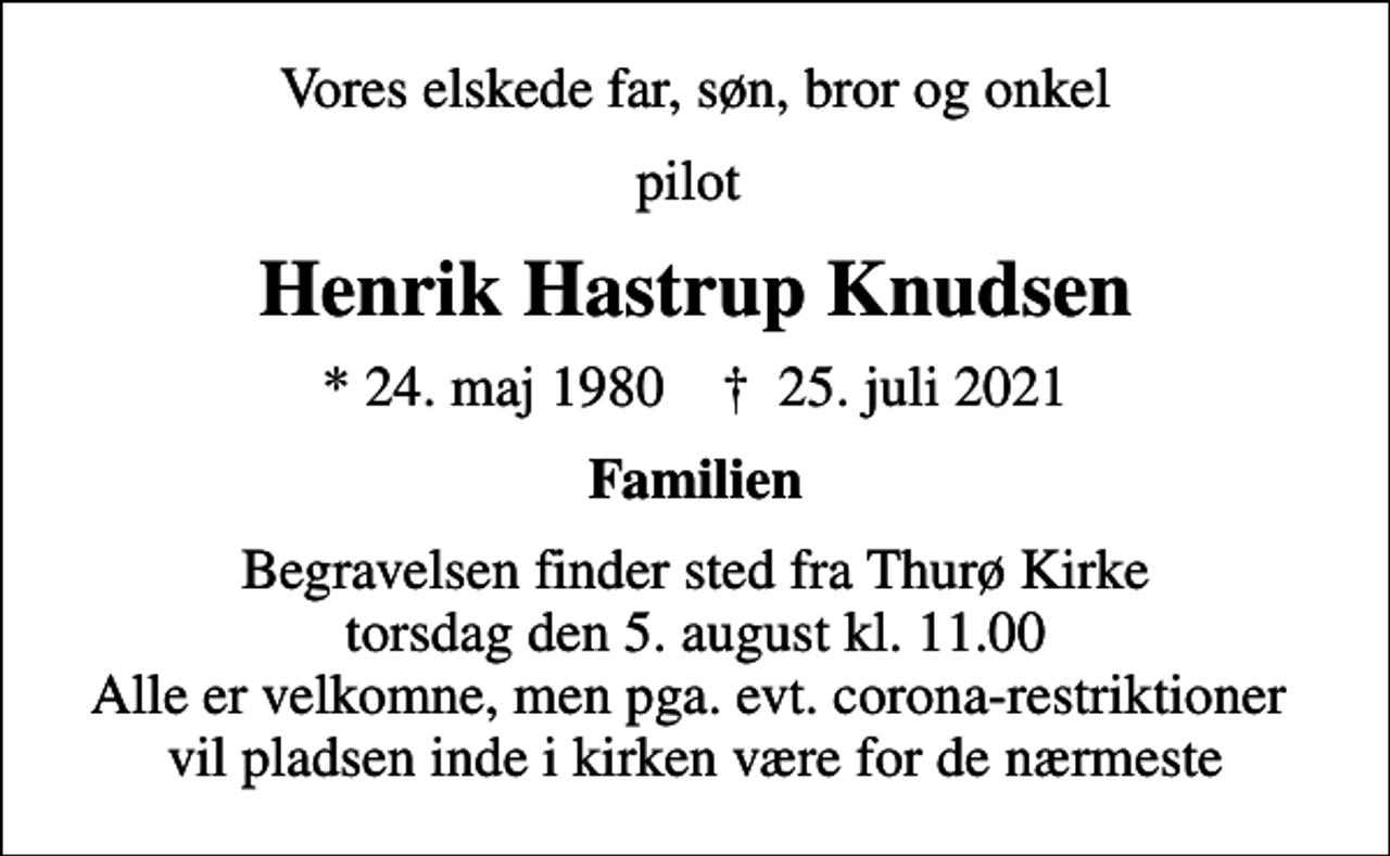 <p>Vores elskede far, søn, bror og onkel<br />pilot<br />Henrik Hastrup Knudsen<br />* 24. maj 1980 ✝ 25. juli 2021<br />Familien<br />Begravelsen finder sted fra Thurø Kirke torsdag den 5. august kl. 11.00 Alle er velkomne, men pga. evt. corona-restriktioner vil pladsen inde i kirken være for de nærmeste</p>