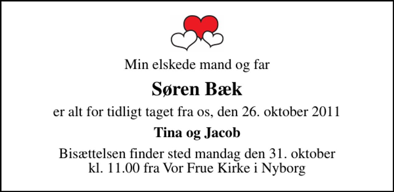 <p>Min elskede mand og far<br />Søren Bæk<br />er alt for tidligt taget fra os, den 26. oktober 2011<br />Tina og Jacob<br />Bisættelsen finder sted mandag den 31. oktober kl. 11.00 fra Vor Frue Kirke i Nyborg</p>