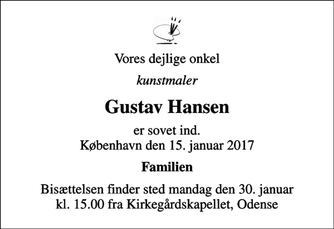 <p>Vores dejlige onkel<br />kunstmaler<br />Gustav Hansen<br />er sovet ind. København den 15. januar 2017<br />Familien<br />Bisættelsen finder sted mandag den 30. januar kl. 15.00 fra Kirkegårdskapellet, Odense</p>