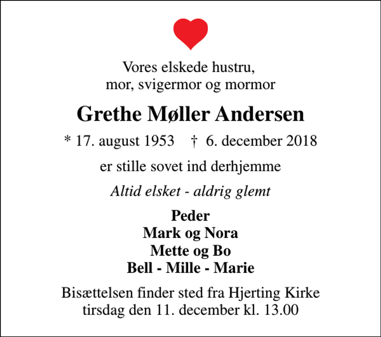 <p>Vores elskede hustru, mor, svigermor og mormor<br />Grethe Møller Andersen<br />* 17. august 1953 ✝ 6. december 2018<br />er stille sovet ind derhjemme<br />Altid elsket - aldrig glemt<br />Peder Mark og Nora Mette og Bo Bell - Mille - Marie<br />Bisættelsen finder sted fra Hjerting Kirke tirsdag den 11. december kl. 13.00</p>