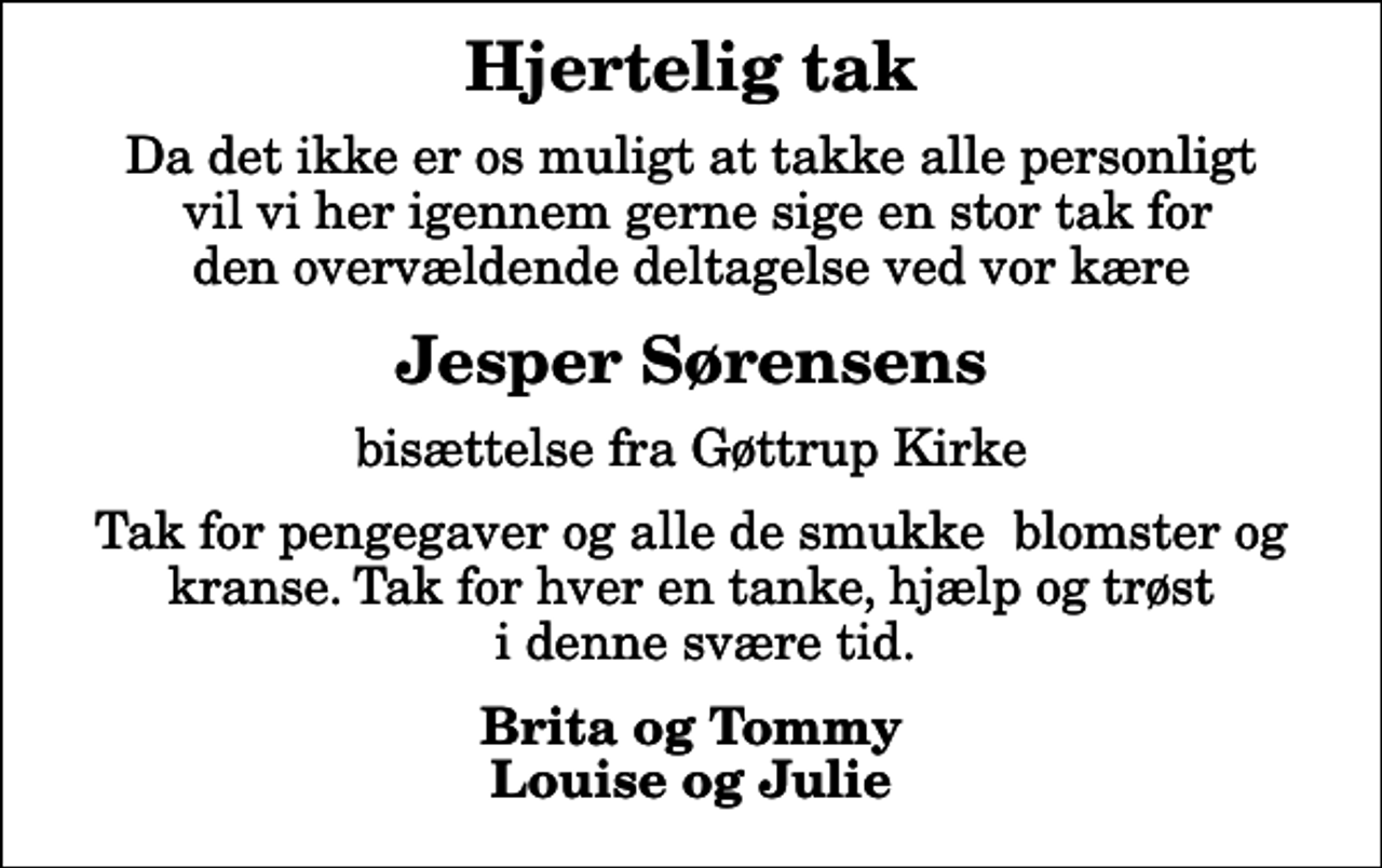 <p>Hjertelig tak<br />Da det ikke er os muligt at takke alle personligt vil vi her igennem gerne sige en stor tak for den overvældende deltagelse ved vor kære<br />Jesper Sørensens<br />bisættelse fra Gøttrup Kirke<br />Tak for pengegaver og alle de smukke blomster og kranse. Tak for hver en tanke, hjælp og trøst i denne svære tid.<br />Brita og Tommy Louise og Julie</p>