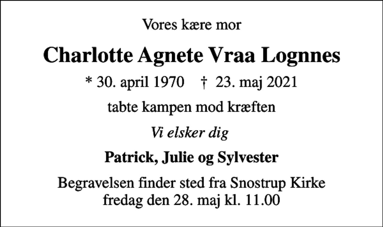 <p>Vores kære mor<br />Charlotte Agnete Vraa Lognnes<br />* 30. april 1970 ✝ 23. maj 2021<br />tabte kampen mod kræften<br />Vi elsker dig<br />Patrick, Julie og Sylvester<br />Begravelsen finder sted fra Snostrup Kirke fredag den 28. maj kl. 11.00</p>