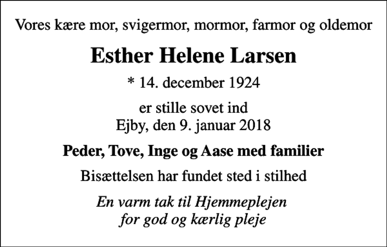 <p>Vores kære mor, svigermor, mormor, farmor og oldemor<br />Esther Helene Larsen<br />* 14. december 1924<br />er stille sovet ind Ejby, den 9. januar 2018<br />Peder, Tove, Inge og Aase med familier<br />Bisættelsen har fundet sted i stilhed<br />En varm tak til Hjemmeplejen for god og kærlig pleje</p>