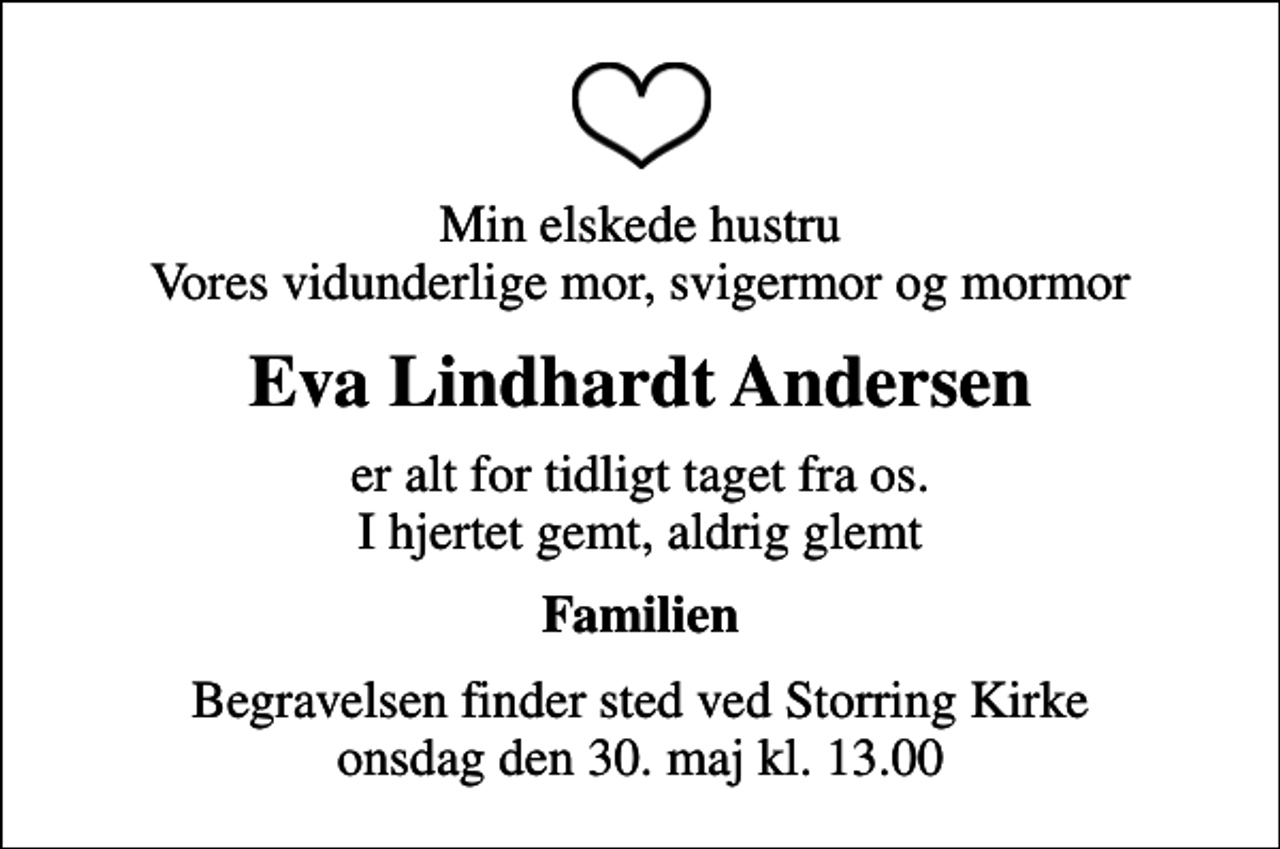 <p>Min elskede hustru Vores vidunderlige mor, svigermor og mormor<br />Eva Lindhardt Andersen<br />er alt for tidligt taget fra os. I hjertet gemt, aldrig glemt<br />Familien<br />Begravelsen finder sted ved Storring Kirke onsdag den 30. maj kl. 13.00</p>