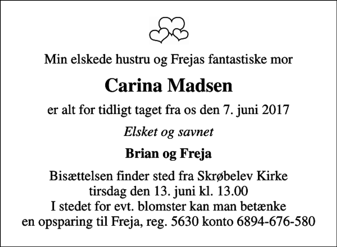 <p>Min elskede hustru og Frejas fantastiske mor<br />Carina Madsen<br />er alt for tidligt taget fra os den 7. juni 2017<br />Elsket og savnet<br />Brian og Freja<br />Bisættelsen finder sted fra Skrøbelev Kirke tirsdag den 13. juni kl. 13.00 I stedet for evt. blomster kan man betænke en opsparing til Freja, reg. 5630 konto 6894-676-580</p>