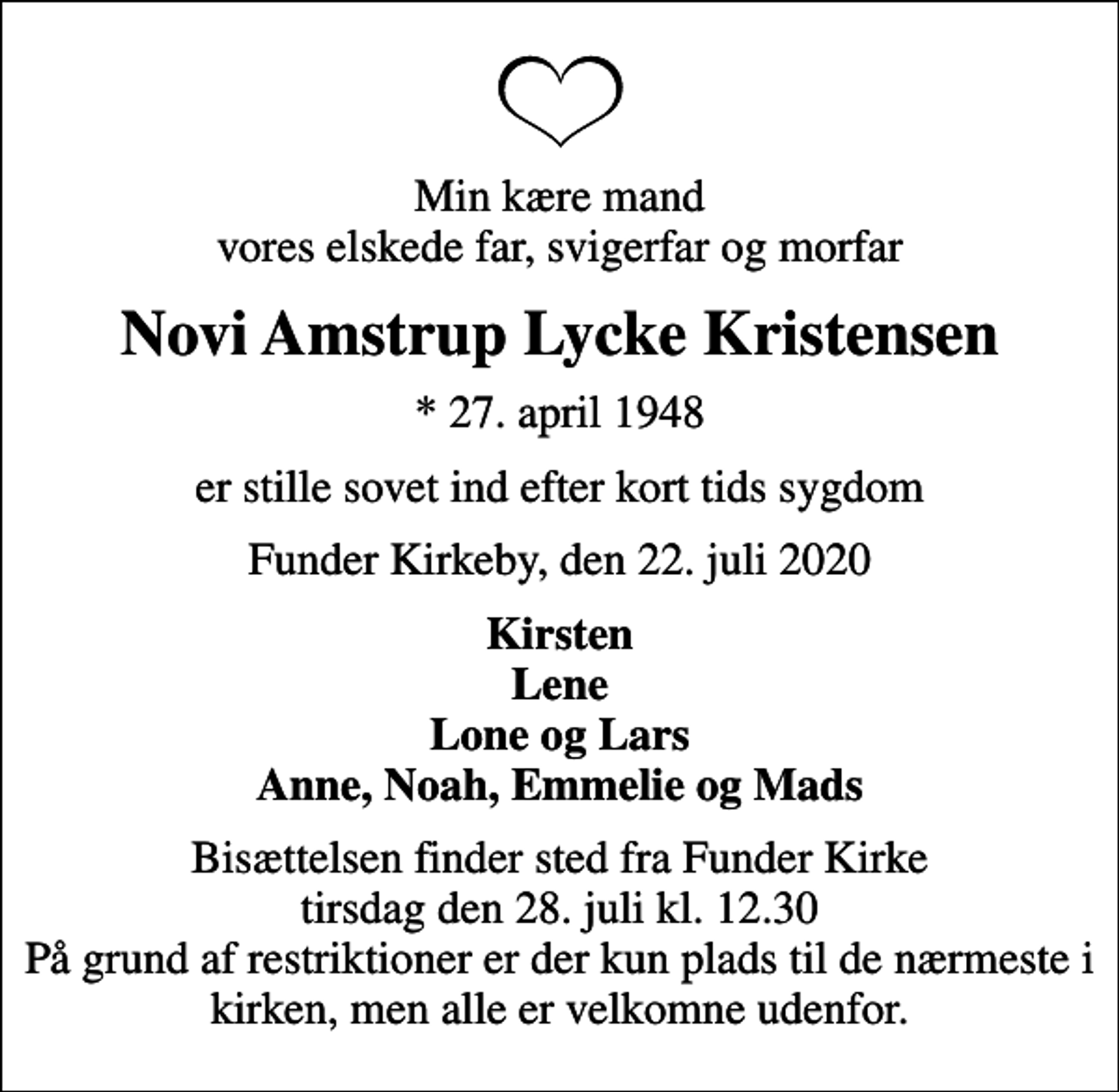 <p>Min kære mand vores elskede far, svigerfar og morfar<br />Novi Amstrup Lycke Kristensen<br />* 27. april 1948<br />er stille sovet ind efter kort tids sygdom<br />Funder Kirkeby, den 22. juli 2020<br />Kirsten Lene Lone og Lars Anne, Noah, Emmelie og Mads<br />Bisættelsen finder sted fra Funder Kirke tirsdag den 28. juli kl. 12.30 På grund af restriktioner er der kun plads til de nærmeste i kirken, men alle er velkomne udenfor.</p>