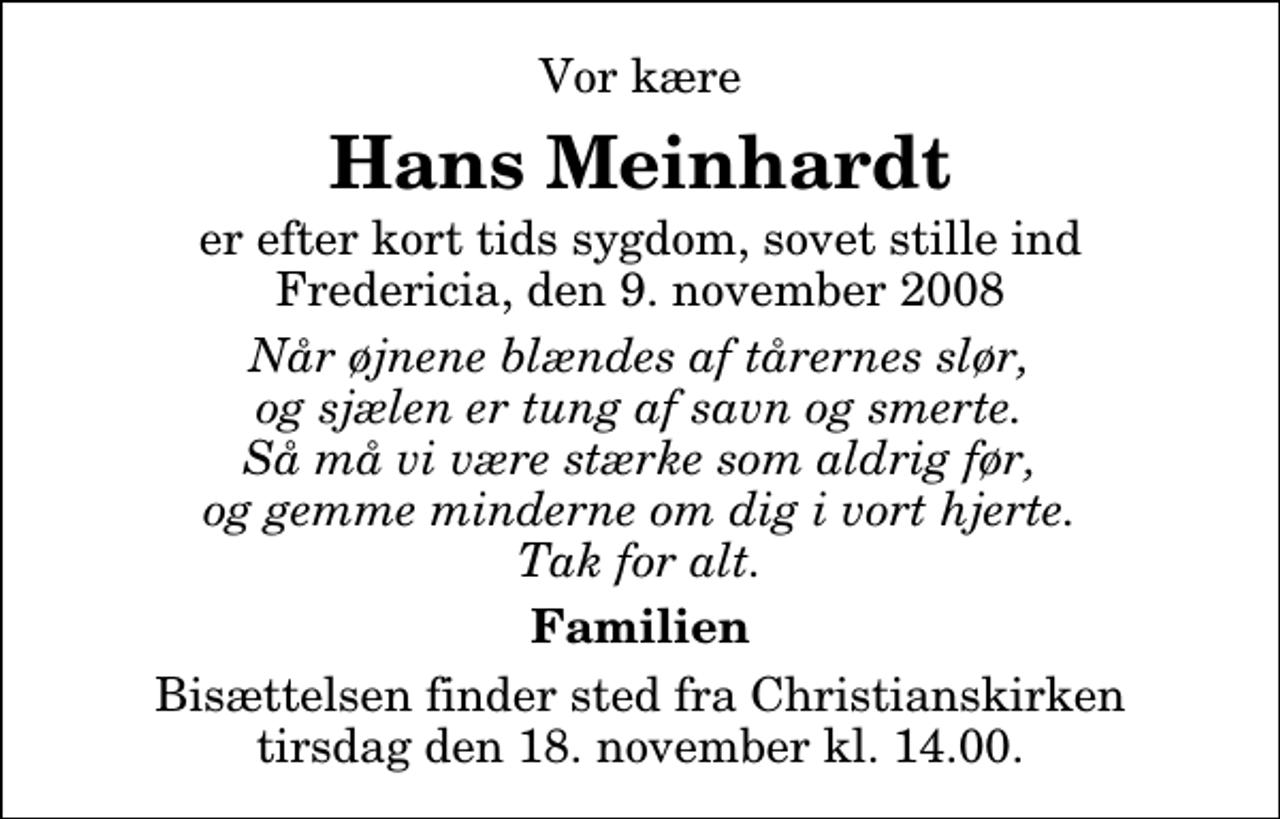 <p>Vor kære<br />Hans Meinhardt<br />er efter kort tids sygdom, sovet stille ind Fredericia, den 9. november 2008<br />Når øjnene blændes af tårernes slør, og sjælen er tung af savn og smerte. Så må vi være stærke som aldrig før, og gemme minderne om dig i vort hjerte. Tak for alt.<br />Familien<br />Bisættelsen finder sted fra Christianskirken tirsdag den 18. november kl. 14.00</p>