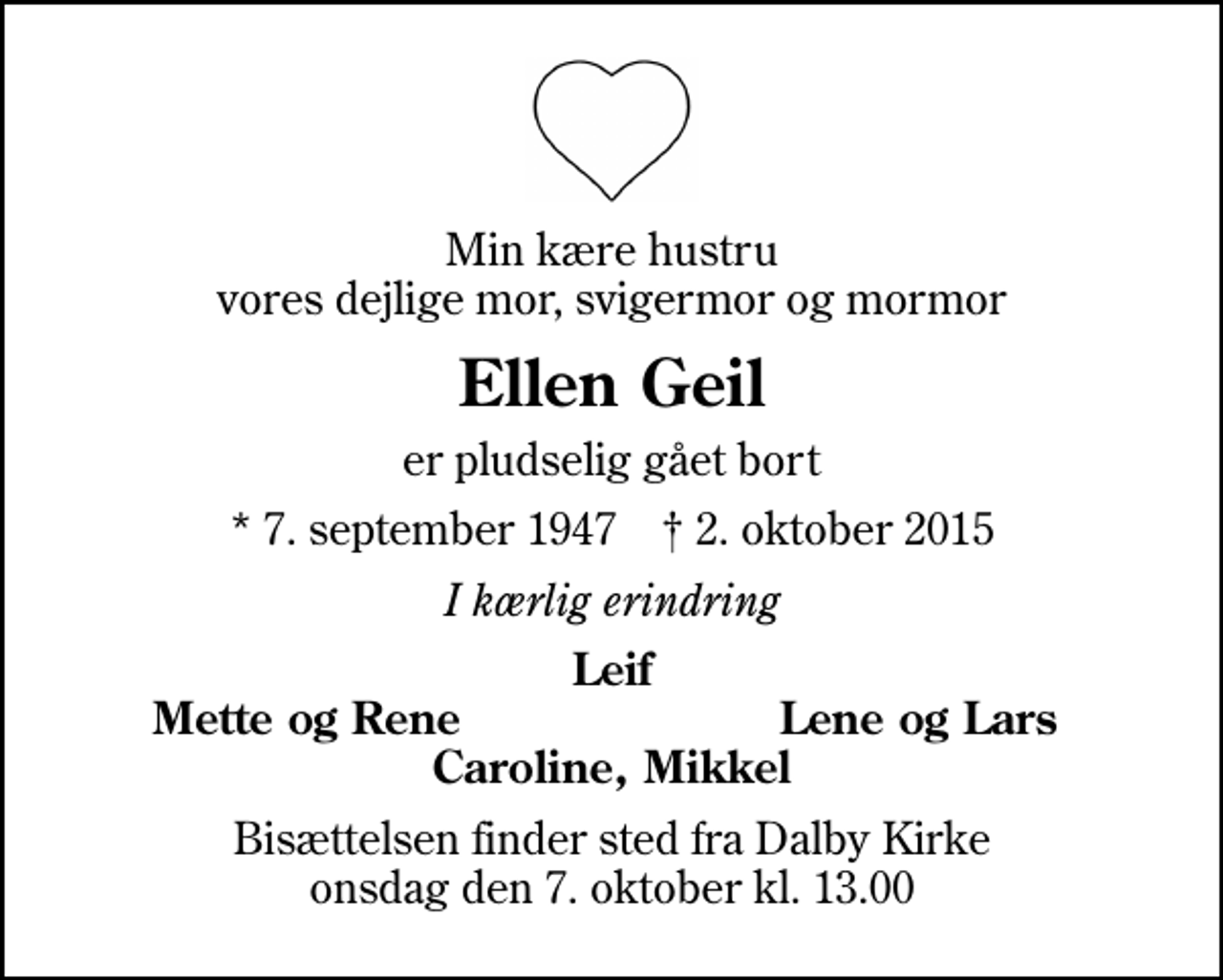 <p>Min kære hustru vores dejlige mor, svigermor og mormor<br />Ellen Geil<br />er pludselig gået bort<br />* 7. september 1947 ✝ 2. oktober 2015<br />I kærlig erindring<br />Leif<br />Mette og Rene<br />Lene og Lars<br />Bisættelsen finder sted fra Dalby Kirke onsdag den 7. oktober kl. 13.00</p>