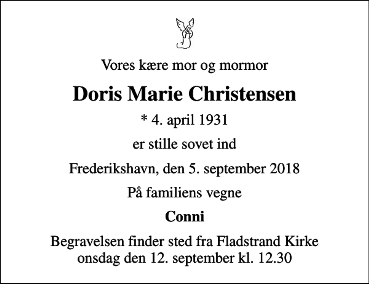 <p>Vores kære mor og mormor<br />Doris Marie Christensen<br />* 4. april 1931<br />er stille sovet ind<br />Frederikshavn, den 5. september 2018<br />På familiens vegne<br />Conni<br />Begravelsen finder sted fra Fladstrand Kirke onsdag den 12. september kl. 12.30</p>