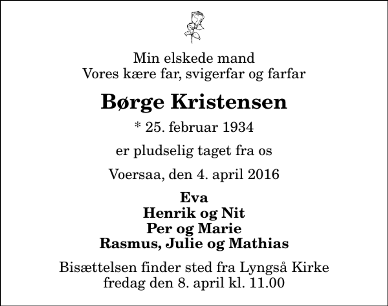 <p>Min elskede mand Vores kære far, svigerfar og farfar<br />Børge Kristensen<br />* 25. februar 1934<br />er pludselig taget fra os<br />Voersaa, den 4. april 2016<br />Eva Henrik og Nit Per og Marie Rasmus, Julie og Mathias<br />Bisættelsen finder sted fra Lyngså Kirke fredag den 8. april kl. 11.00</p>