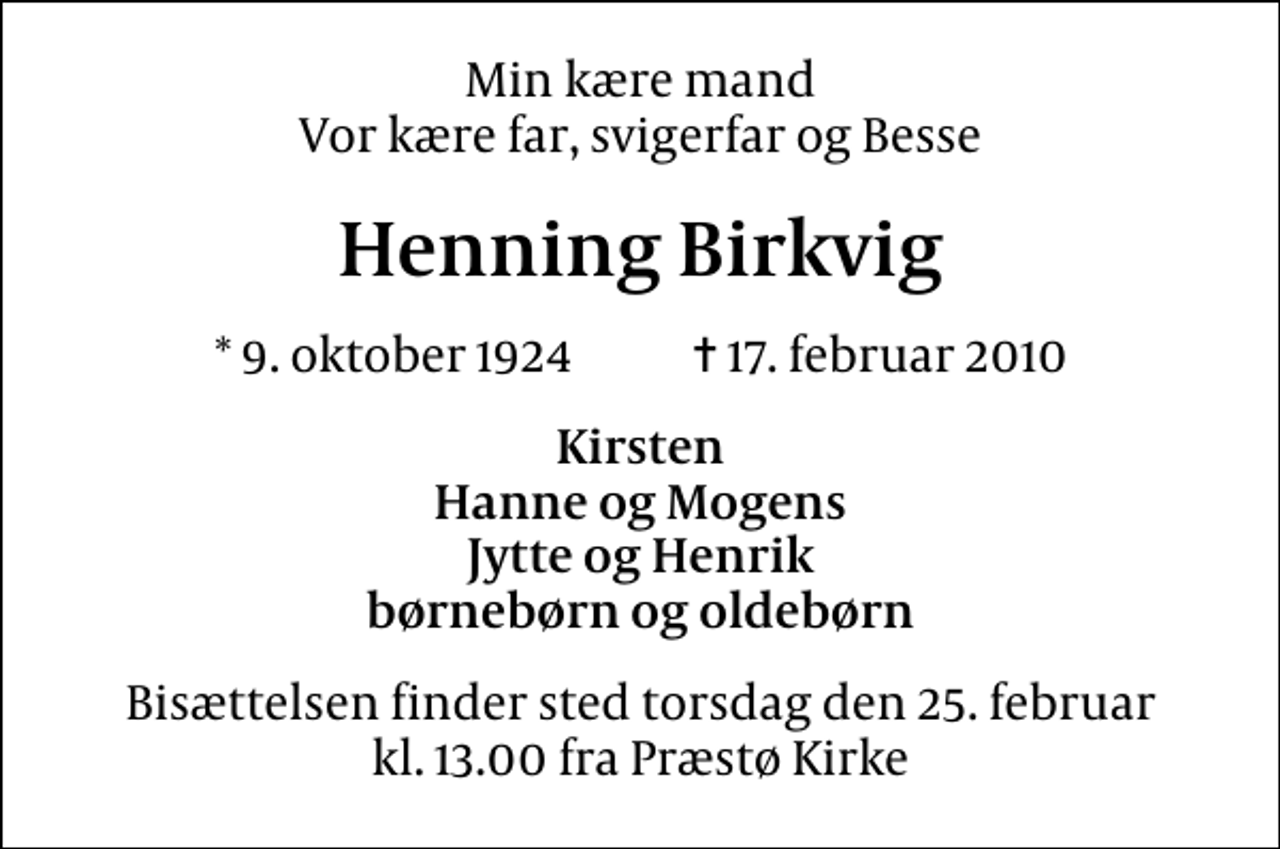 <p>Min kære mand Vor kære far, svigerfar og Besse<br />Henning Birkvig<br />* 9. oktober 1924 ✝ 17. februar 2010<br />Kirsten Hanne og Mogens Jytte og Henrik børnebørn og oldebørn<br />Bisættelsen finder sted torsdag den 25. februar kl. 13.00 fra Præstø Kirke</p>