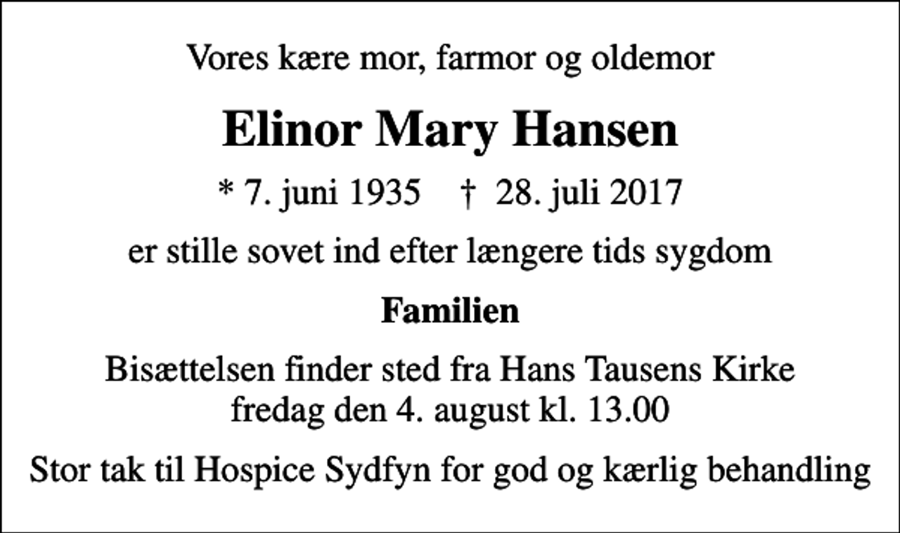 <p>Vores kære mor, farmor og oldemor<br />Elinor Mary Hansen<br />* 7. juni 1935 ✝ 28. juli 2017<br />er stille sovet ind efter længere tids sygdom<br />Familien<br />Bisættelsen finder sted fra Hans Tausens Kirke fredag den 4. august kl. 13.00<br />Stor tak til Hospice Sydfyn for god og kærlig behandling</p>