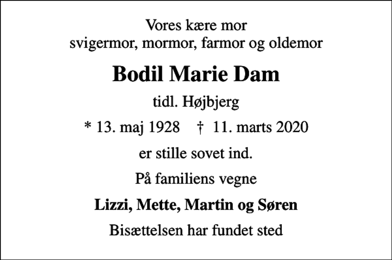 <p>Vores kære mor svigermor, mormor, farmor og oldemor<br />Bodil Marie Dam<br />tidl. Højbjerg<br />* 13. maj 1928 ✝ 11. marts 2020<br />er stille sovet ind.<br />På familiens vegne<br />Lizzi, Mette, Martin og Søren<br />Bisættelsen har fundet sted</p>