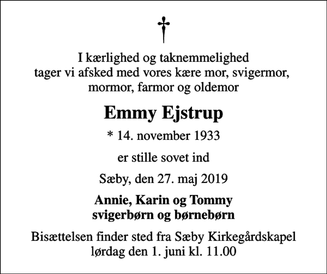 <p>I kærlighed og taknemmelighed tager vi afsked med vores kære mor, svigermor, mormor, farmor og oldemor<br />Emmy Ejstrup<br />* 14. november 1933<br />er stille sovet ind<br />Sæby, den 27. maj 2019<br />Annie, Karin og Tommy svigerbørn og børnebørn<br />Bisættelsen finder sted fra Sæby Kirkegårdskapel lørdag den 1. juni kl. 11.00</p>