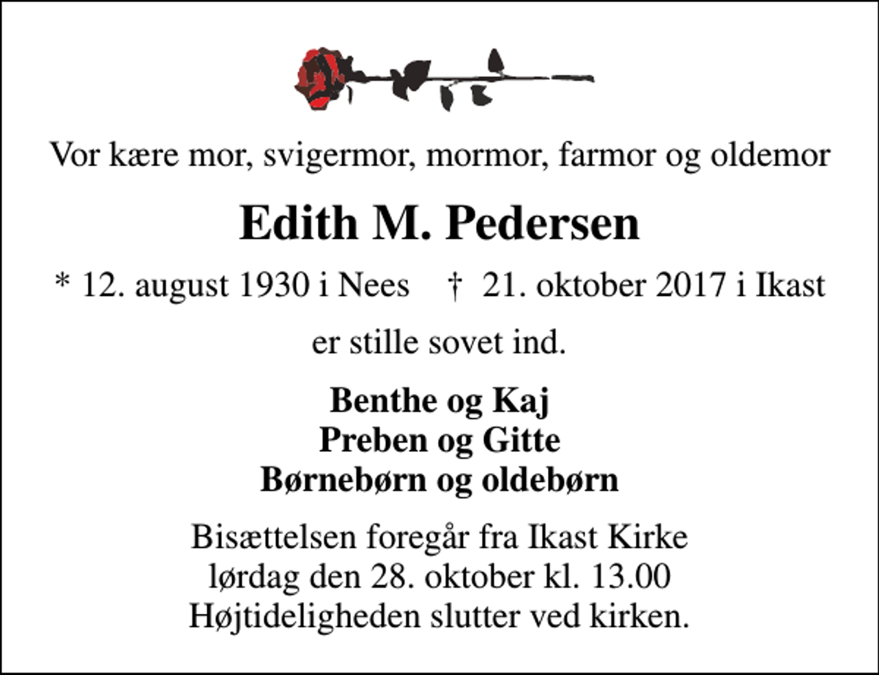 <p>Vor kære mor, svigermor, mormor, farmor og oldemor<br />Edith M. Pedersen<br />* 12. august 1930 i Nees ✝ 21. oktober 2017 i Ikast<br />er stille sovet ind.<br />Benthe og Kaj Preben og Gitte Børnebørn og oldebørn<br />Bisættelsen foregår fra Ikast Kirke lørdag den 28. oktober kl. 13.00 Højtideligheden slutter ved kirken.</p>