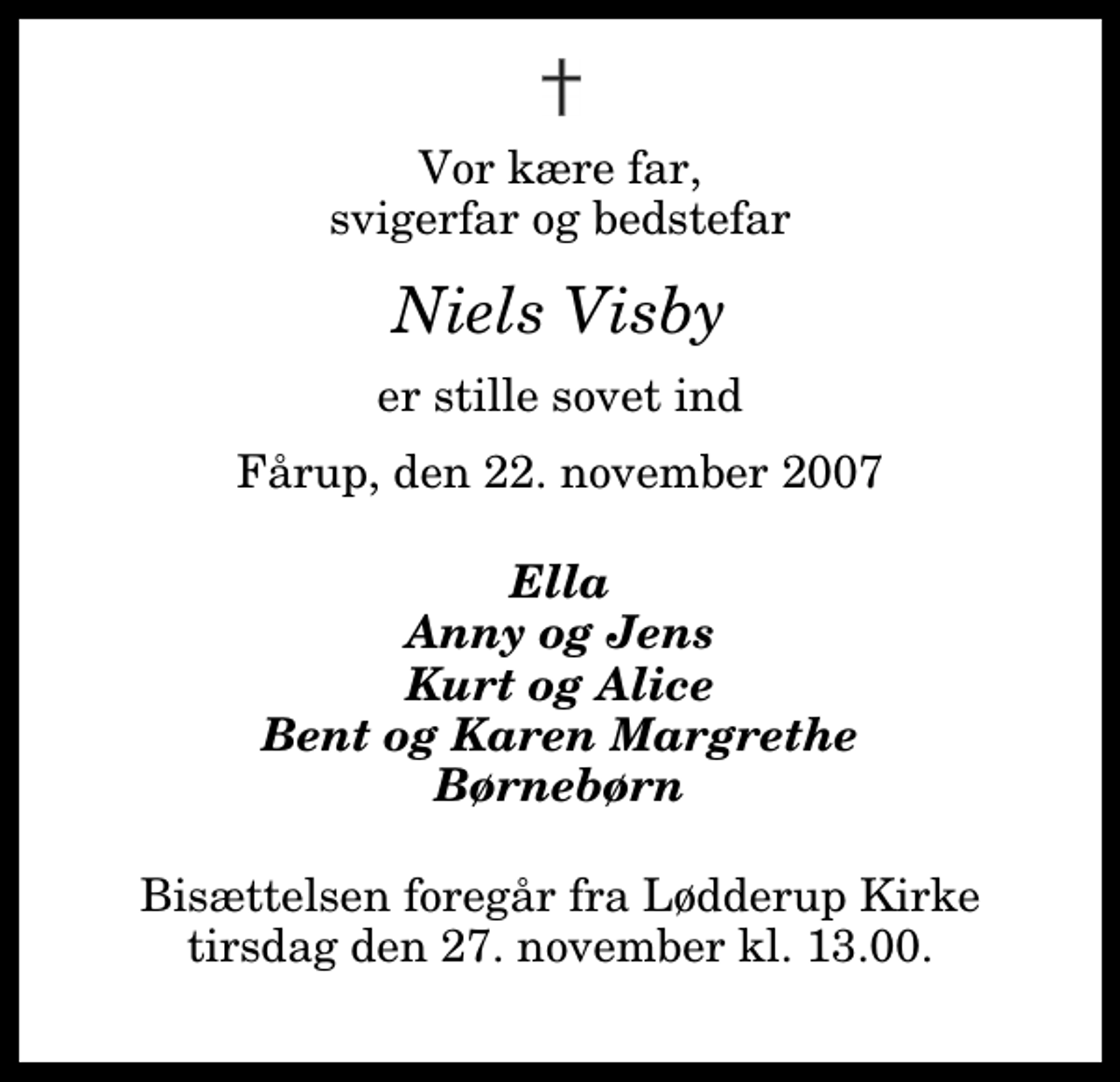 <p>Vor kære far, svigerfar og bedstefar<br />Niels Visby<br />er stille sovet ind<br />Fårup, den 22. november 2007<br />Ella Anny og Jens Kurt og Alice Bent og Karen Margrethe Børnebørn<br />Bisættelsen foregår fra Lødderup Kirke tirsdag den 27. november kl. 13.00</p>