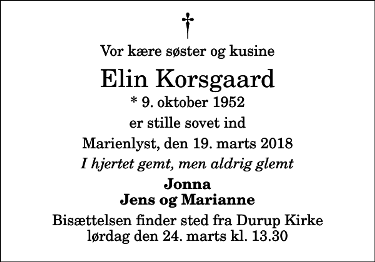 <p>Vor kære søster og kusine<br />Elin Korsgaard<br />* 9. oktober 1952<br />er stille sovet ind<br />Marienlyst, den 19. marts 2018<br />I hjertet gemt, men aldrig glemt<br />Jonna Jens og Marianne<br />Bisættelsen finder sted fra Durup Kirke lørdag den 24. marts kl. 13.30</p>