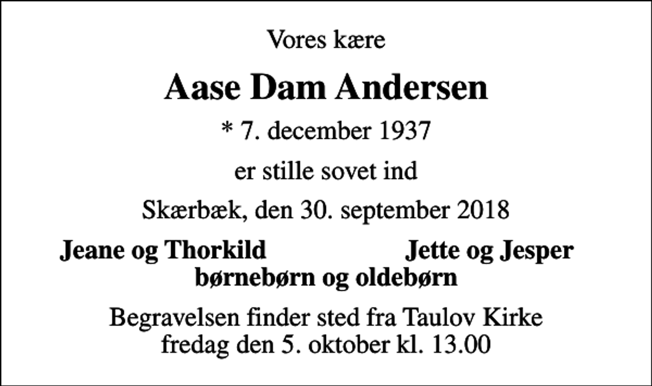 <p>Vores kære<br />Aase Dam Andersen<br />* 7. december 1937<br />er stille sovet ind<br />Skærbæk, den 30. september 2018<br />Jeane og Thorkild<br />Jette og Jesper<br />Begravelsen finder sted fra Taulov Kirke fredag den 5. oktober kl. 13.00</p>