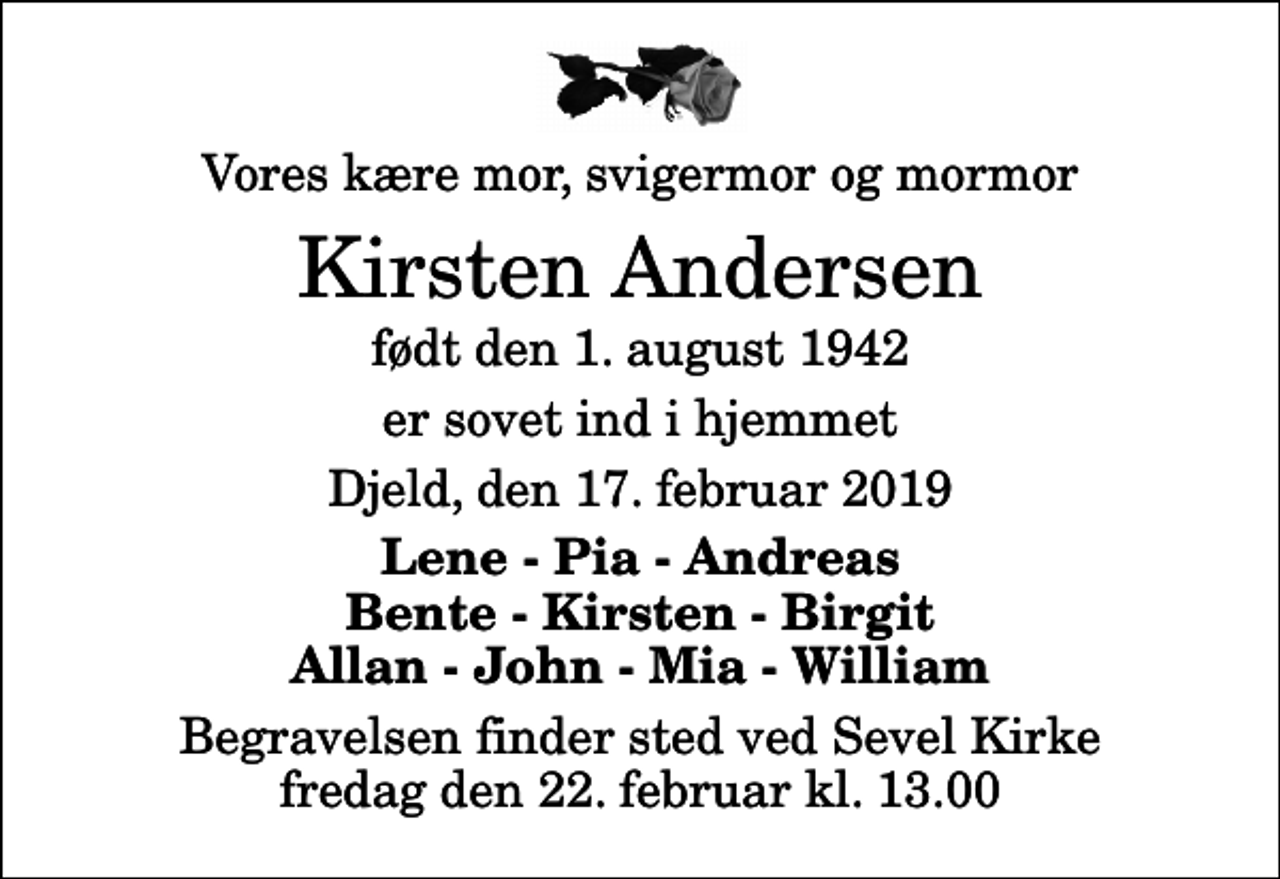 <p>Vores kære mor, svigermor og mormor<br />Kirsten Andersen<br />født den 1. august 1942<br />er sovet ind i hjemmet<br />Djeld, den 17. februar 2019<br />Lene - Pia - Andreas Bente - Kirsten - Birgit Allan - John - Mia - William<br />Begravelsen finder sted ved Sevel Kirke fredag den 22. februar kl. 13.00</p>
