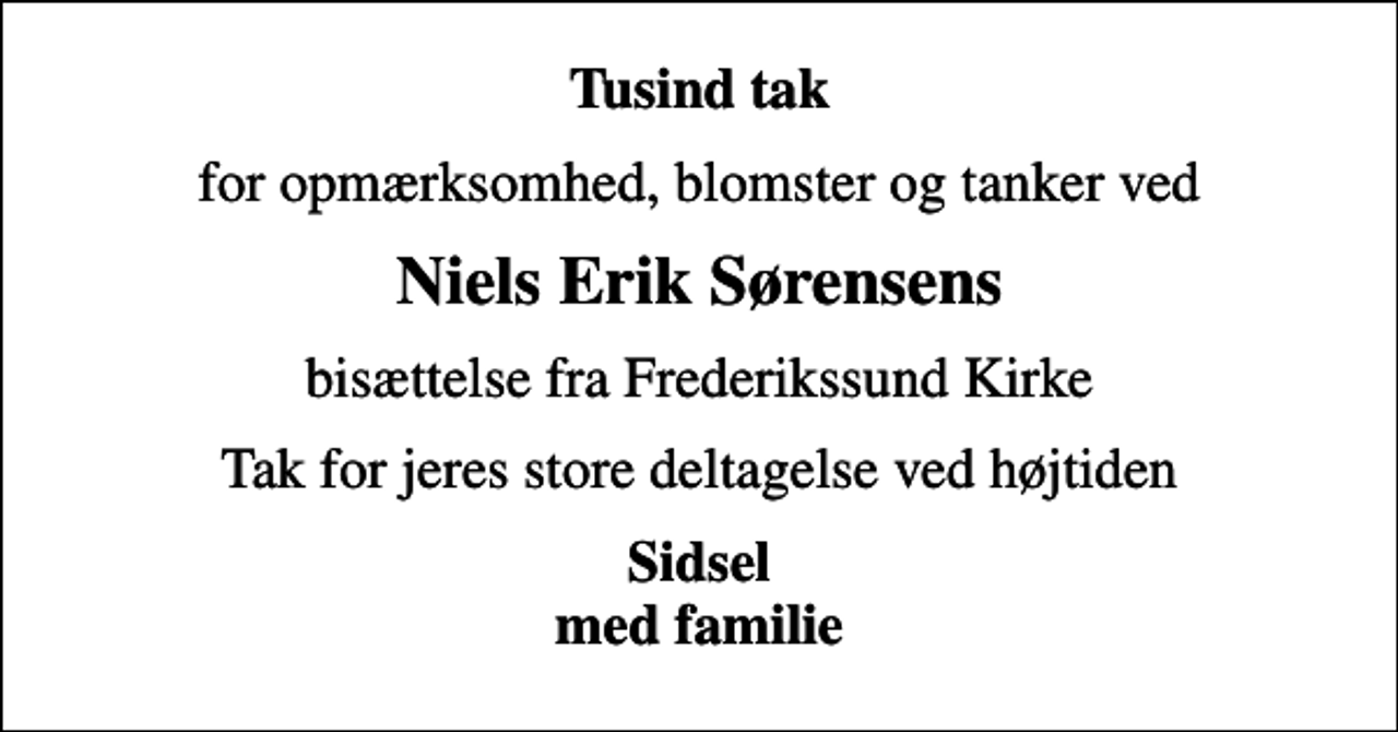 <p>Tusind tak<br />for opmærksomhed, blomster og tanker ved<br />Niels Erik Sørensens<br />bisættelse fra Frederikssund Kirke<br />Tak for jeres store deltagelse ved højtiden<br />Sidsel med familie</p>