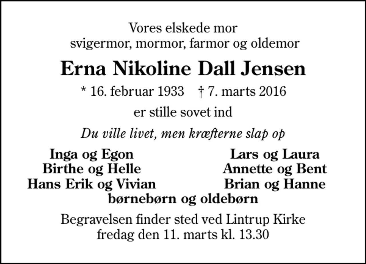 <p>Vores elskede mor svigermor, mormor, farmor og oldemor<br />Erna Nikoline Dall Jensen<br />* 16. februar 1933 ✝ 7. marts 2016<br />er stille sovet ind<br />Du ville livet, men kræfterne slap op<br />Inga og Egon<br />Lars og Laura<br />Birthe og Helle<br />Annette og Bent<br />Hans Erik og Vivian<br />Brian og Hanne<br />Begravelsen finder sted ved Lintrup Kirke fredag den 11. marts kl. 13.30</p>