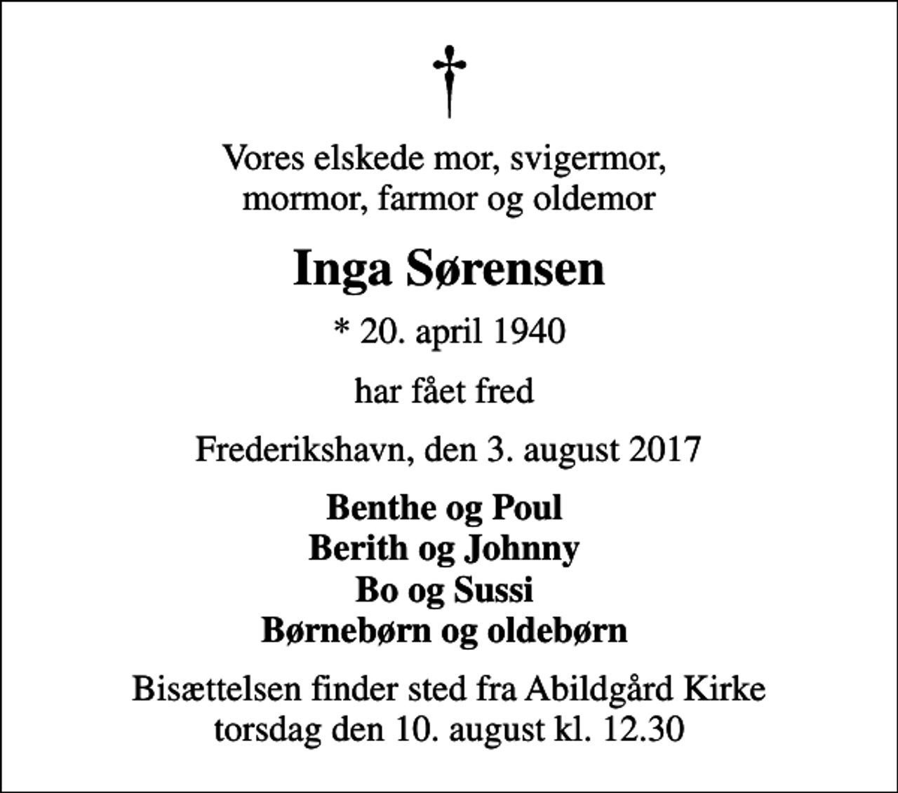 <p>Vores elskede mor, svigermor, mormor, farmor og oldemor<br />Inga Sørensen<br />* 20. april 1940<br />har fået fred<br />Frederikshavn, den 3. august 2017<br />Benthe og Poul Berith og Johnny Bo og Sussi Børnebørn og oldebørn<br />Bisættelsen finder sted fra Abildgård Kirke torsdag den 10. august kl. 12.30</p>
