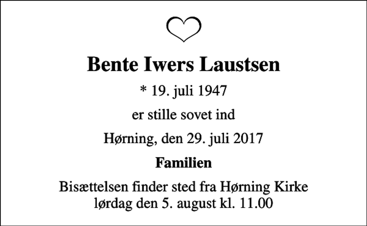 <p>Bente Iwers Laustsen<br />* 19. juli 1947<br />er stille sovet ind<br />Hørning, den 29. juli 2017<br />Familien<br />Bisættelsen finder sted fra Hørning Kirke lørdag den 5. august kl. 11.00</p>