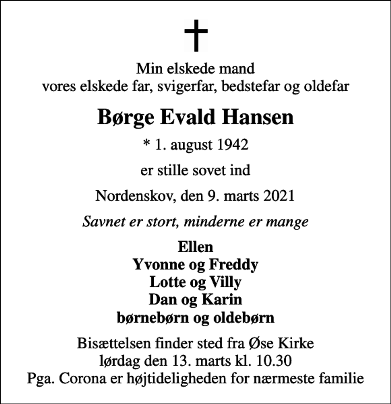 <p>Min elskede mand vores elskede far, svigerfar, bedstefar og oldefar<br />Børge Evald Hansen<br />* 1. august 1942<br />er stille sovet ind<br />Nordenskov, den 9. marts 2021<br />Savnet er stort, minderne er mange<br />Ellen Yvonne og Freddy Lotte og Villy Dan og Karin børnebørn og oldebørn<br />Bisættelsen finder sted fra Øse Kirke lørdag den 13. marts kl. 10.30 Pga. Corona er højtideligheden for nærmeste familie</p>