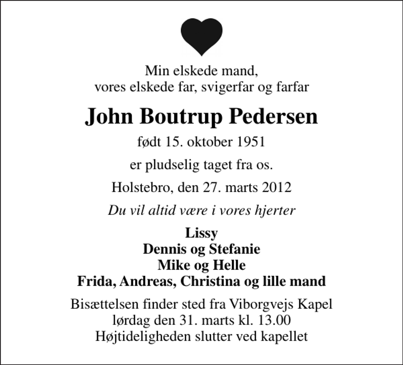 <p>Min elskede mand, vores elskede far, svigerfar og farfar<br />John Boutrup Pedersen<br />født 15. oktober 1951<br />er pludselig taget fra os.<br />Holstebro, den 27. marts 2012<br />Du vil altid være i vores hjerter<br />Lissy Dennis og Stefanie Mike og Helle Frida, Andreas, Christina og lille mand<br />Bisættelsen finder sted fra Viborgvejs Kapel lørdag den 31. marts kl. 13.00 Højtideligheden slutter ved kapellet</p>