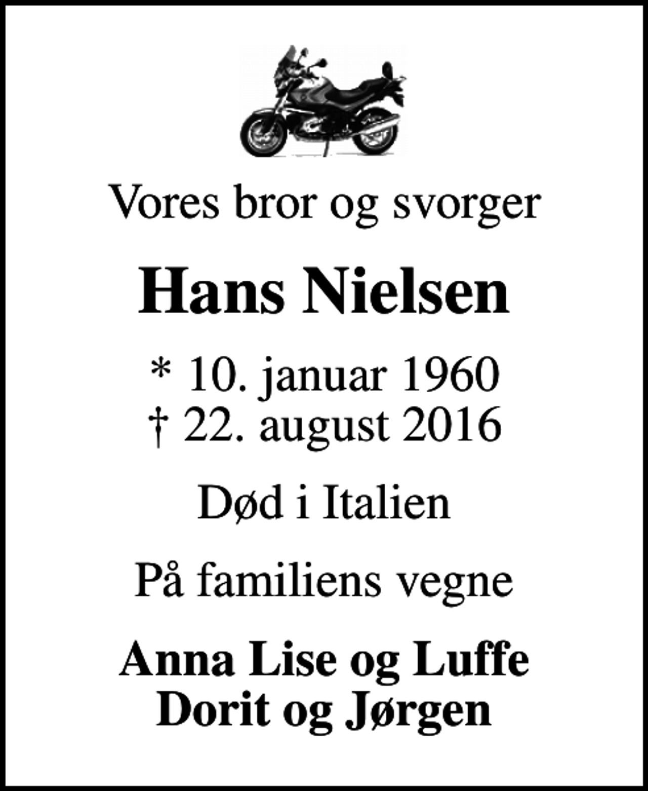 <p>Vores bror og svorger<br />Hans Nielsen<br />* 10. januar 1960<br />✝ 22. august 2016<br />Død i Italien<br />På familiens vegne<br />Anna Lise og Luffe Dorit og Jørgen</p>