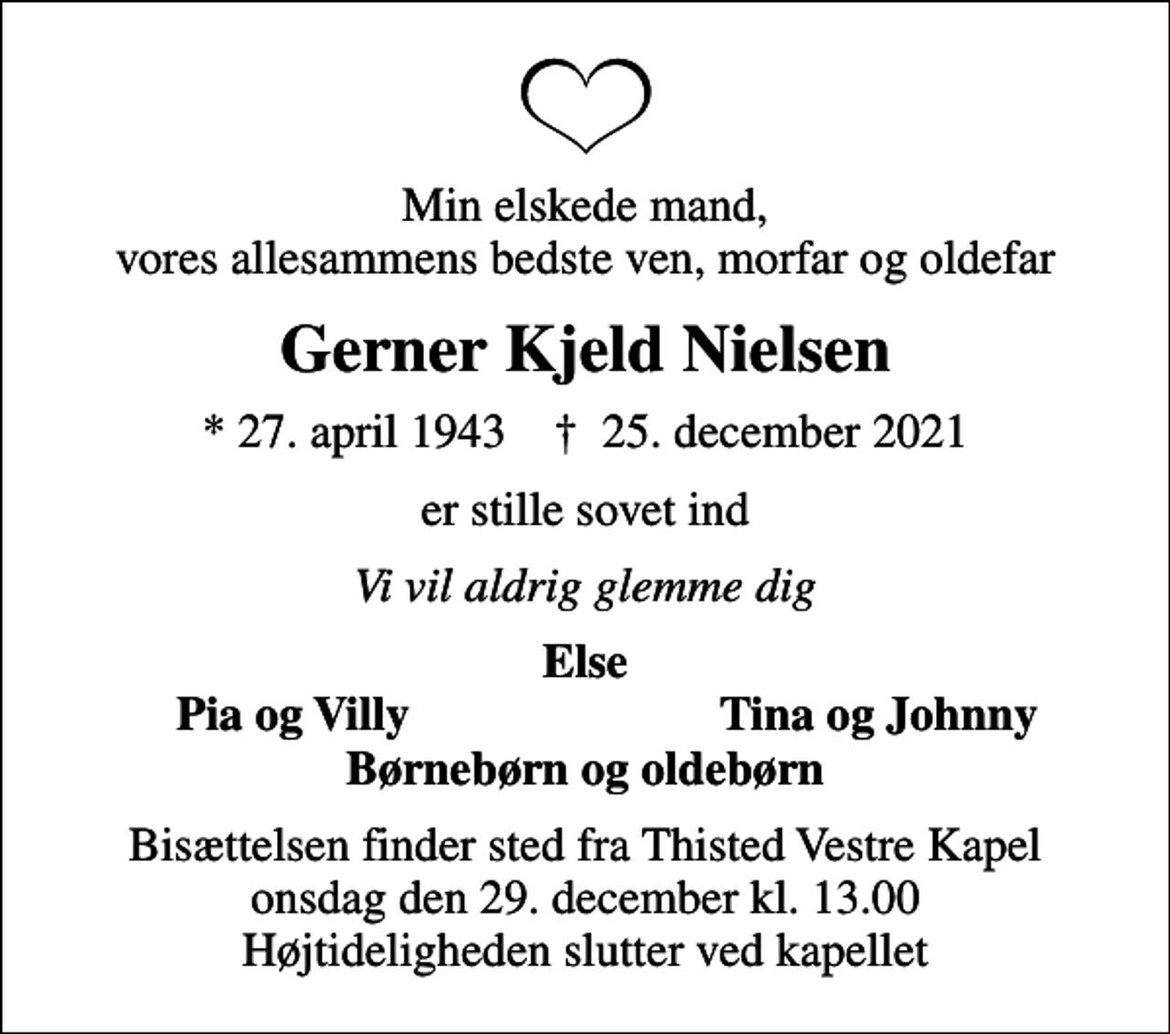 <p>Min elskede mand, vores allesammens bedste ven, morfar og oldefar<br />Gerner Kjeld Nielsen<br />* 27. april 1943 ✝ 25. december 2021<br />er stille sovet ind<br />Vi vil aldrig glemme dig<br />Else<br />Pia og Villy<br />Tina og Johnny<br />Bisættelsen finder sted fra Thisted Vestre Kapel onsdag den 29. december kl. 13.00 Højtideligheden slutter ved kapellet</p>