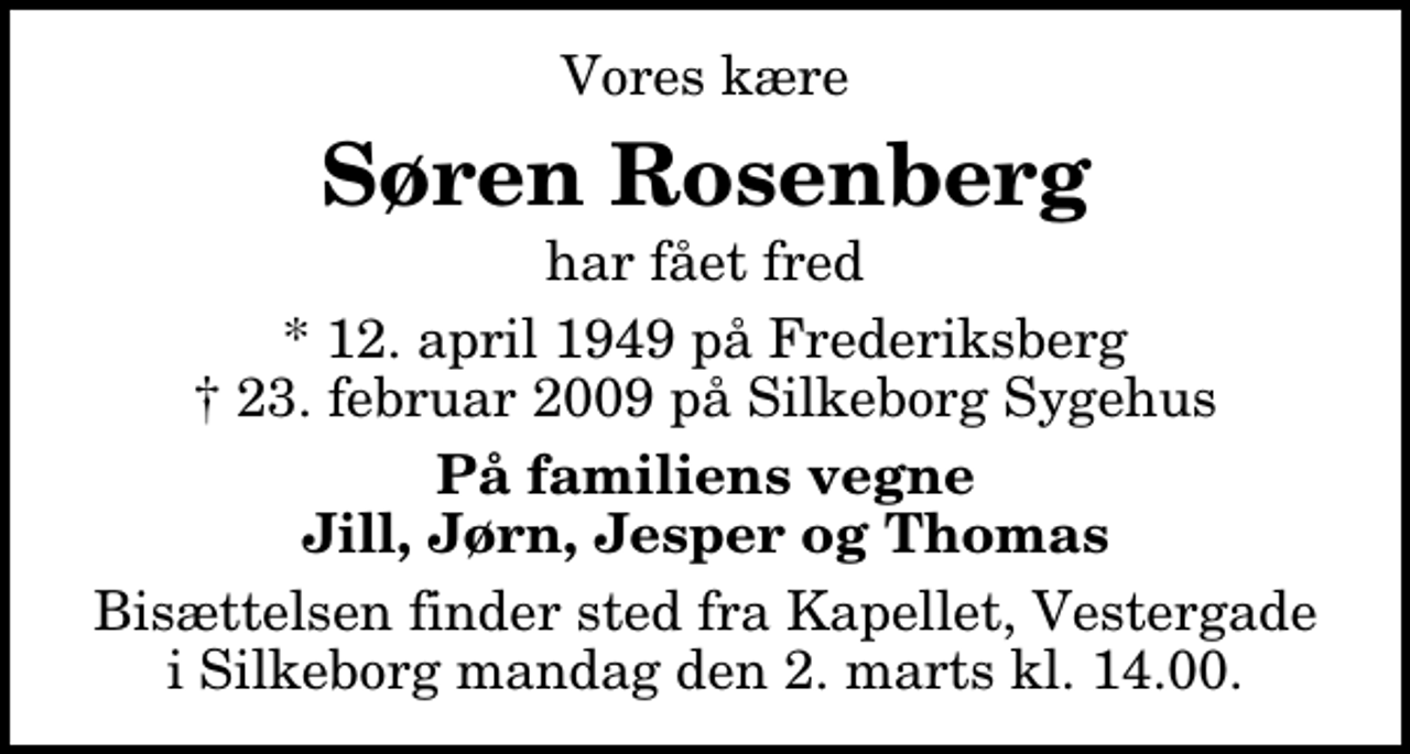 <p>Vores kære<br />Søren Rosenberg<br />har fået fred<br />* 12. april 1949 på Frederiksberg<br />✝ 23. februar 2009 på Silkeborg Sygehus<br />På familiens vegne Jill, Jørn, Jesper og Thomas<br />Bisættelsen finder sted fra Kapellet, Vestergade mandag den 2. marts kl. 14.00</p>
