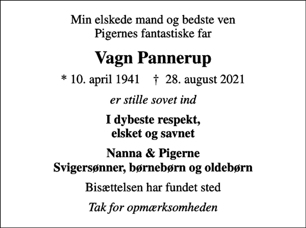 <p>Min elskede mand og bedste ven Pigernes fantastiske far<br />Vagn Pannerup<br />* 10. april 1941 ✝ 28. august 2021<br />er stille sovet ind<br />I dybeste respekt, elsket og savnet<br />Nanna &amp; Pigerne Svigersønner, børnebørn og oldebørn<br />Bisættelsen har fundet sted<br />Tak for opmærksomheden</p>