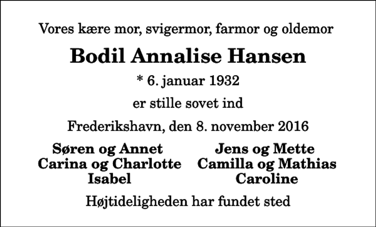 <p>Vores kære mor, svigermor, farmor og oldemor<br />Bodil Annalise Hansen<br />* 6. januar 1932<br />er stille sovet ind<br />Frederikshavn, den 8. november 2016<br />Søren og Annet<br />Jens og Mette<br />Carina og Charlotte<br />Camilla og Mathias<br />Isabel<br />Caroline<br />Højtideligheden har fundet sted</p>
