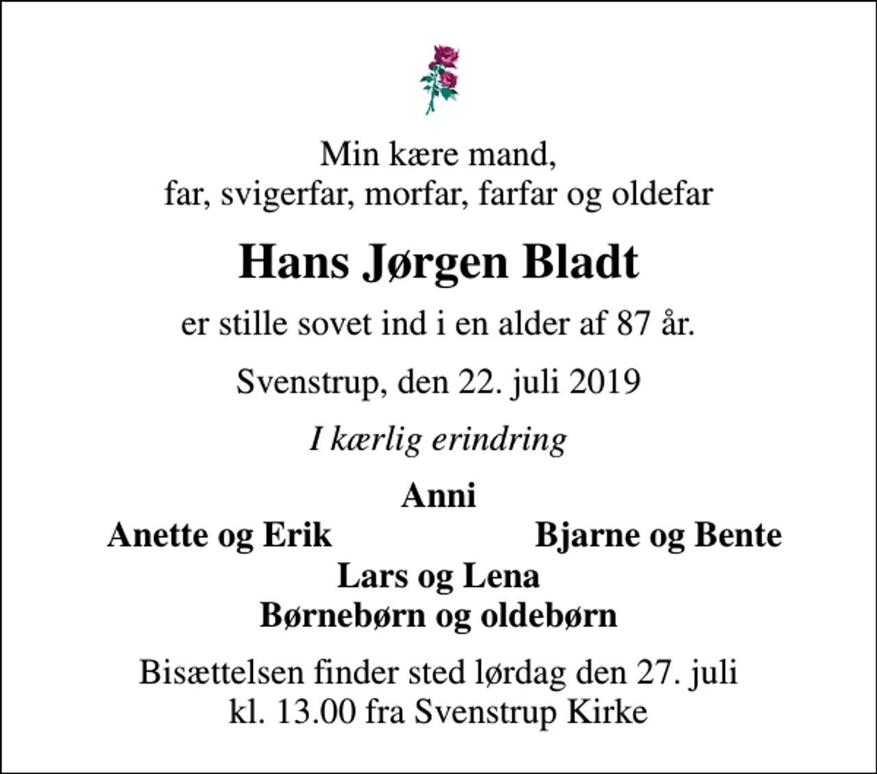 <p>Min kære mand, far, svigerfar, morfar, farfar og oldefar<br />Hans Jørgen Bladt<br />er stille sovet ind i en alder af 87 år.<br />Svenstrup, den 22. juli 2019<br />I kærlig erindring<br />Anni<br />Anette og Erik<br />Bjarne og Bente<br />Bisættelsen finder sted lørdag den 27. juli kl. 13.00 fra Svenstrup Kirke</p>