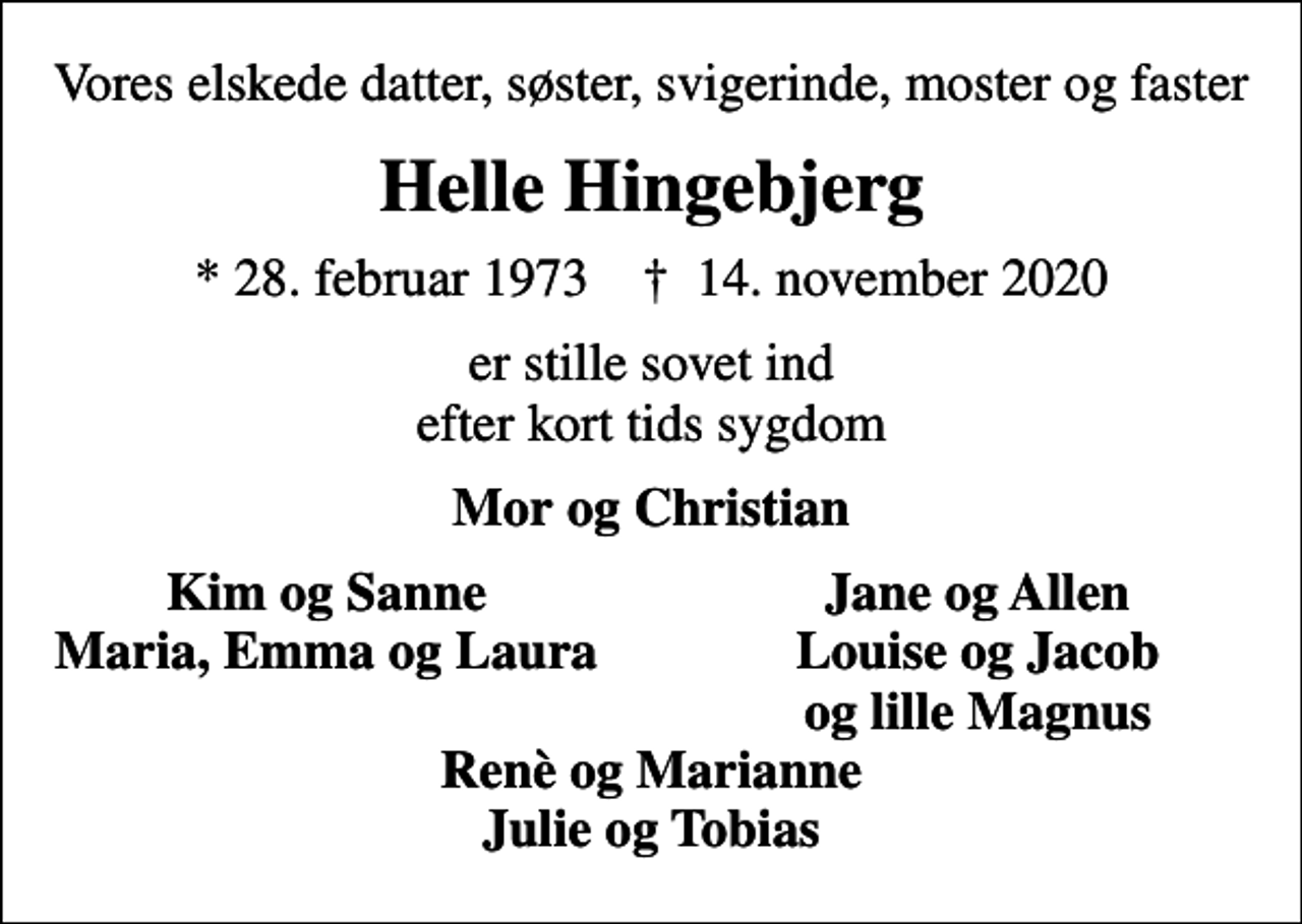 <p>Vores elskede datter, søster, svigerinde, moster og faster<br />Helle Hingebjerg<br />* 28. februar 1973 ✝ 14. november 2020<br />er stille sovet ind efter kort tids sygdom<br />Mor og Christian<br />Kim og Sanne<br />Jane og Allen<br />Maria, Emma og Laura<br />Louise og Jacob<br />og lille Magnus</p>