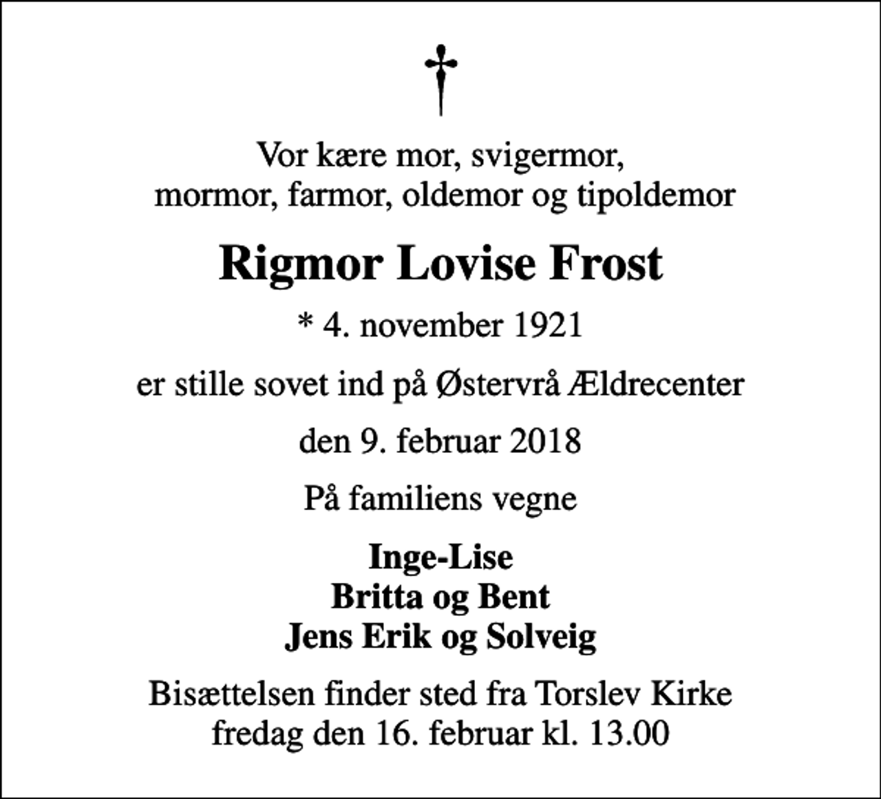 <p>Vor kære mor, svigermor, mormor, farmor, oldemor og tipoldemor<br />Rigmor Lovise Frost<br />* 4. november 1921<br />er stille sovet ind på Østervrå Ældrecenter<br />den 9. februar 2018<br />På familiens vegne<br />Inge-Lise Britta og Bent Jens Erik og Solveig<br />Bisættelsen finder sted fra Torslev Kirke fredag den 16. februar kl. 13.00</p>