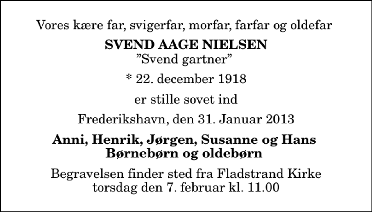 <p>Vores kære far, svigerfar, morfar, farfar og oldefar<br />Svend Aage Nielsen<br />Svend gartner<br />* 22. december 1918<br />er stille sovet ind<br />Frederikshavn, den 31. Januar 2013<br />Anni, Henrik, Jørgen, Susanne og Hans Børnebørn og oldebørn<br />Begravelsen finder sted fra Fladstrand Kirke torsdag den 7. februar kl. 11.00</p>