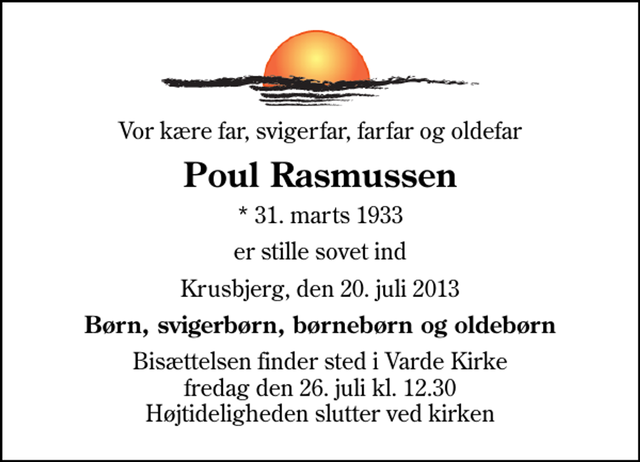 <p>Vor kære far, svigerfar, farfar og oldefar<br />Poul Rasmussen<br />* 31. marts 1933<br />er stille sovet ind<br />Krusbjerg, den 20. juli 2013<br />Børn, svigerbørn, børnebørn og oldebørn<br />Bisættelsen finder sted i Varde Kirke fredag den 26. juli kl. 12.30 Højtideligheden slutter ved kirken</p>
