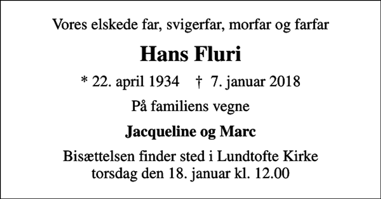 <p>Vores elskede far, svigerfar, morfar og farfar<br />Hans Fluri<br />* 22. april 1934 ✝ 7. januar 2018<br />På familiens vegne<br />Jacqueline og Marc<br />Bisættelsen finder sted i Lundtofte Kirke torsdag den 18. januar kl. 12.00</p>
