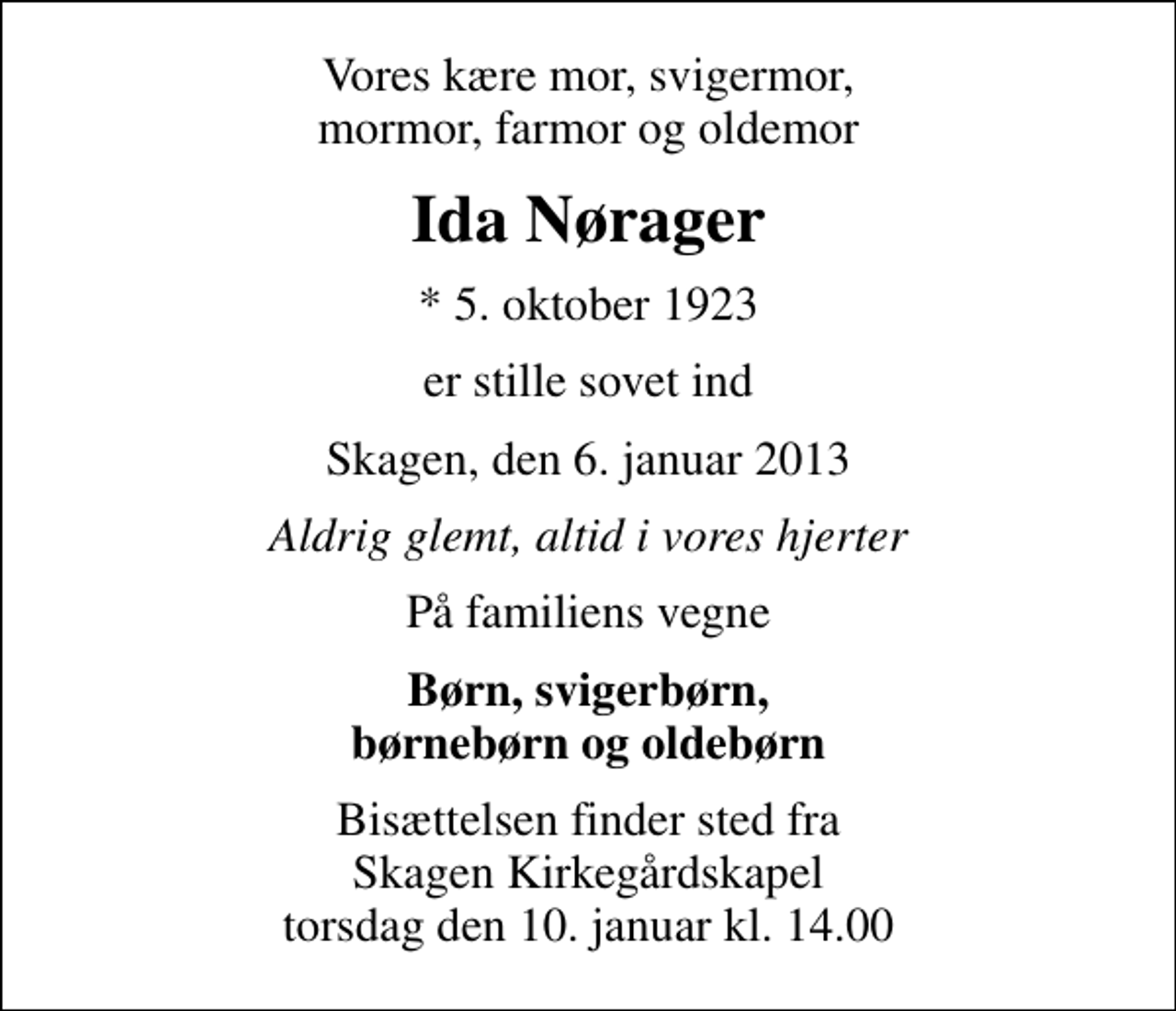 <p>Vores kære mor, svigermor, mormor, farmor og oldemor<br />Ida Nørager<br />* 5. oktober 1923<br />er stille sovet ind<br />Skagen, den 6. januar 2013<br />Aldrig glemt, altid i vores hjerter<br />På familiens vegne<br />Børn, svigerbørn, børnebørn og oldebørn<br />Bisættelsen finder sted fra Skagen Kirkegårdskapel torsdag den 10. januar kl. 14.00</p>
