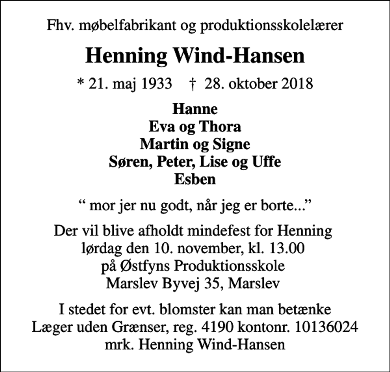 <p>Fhv. møbelfabrikant og produktionsskolelærer<br />Henning Wind-Hansen<br />* 21. maj 1933 ✝ 28. oktober 2018<br />Hanne Eva og Thora Martin og Signe Søren, Peter, Lise og Uffe Esben<br />mor jer nu godt, når jeg er borte...<br />Der vil blive afholdt mindefest for Henning lørdag den 10. november, kl. 13.00 på Østfyns Produktionsskole Marslev Byvej 35, Marslev<br />I stedet for evt. blomster kan man betænke<br />Læger uden Grænser reg.4190kontonr.10136024mrk. Henning<br />Wind-Hansen</p>
