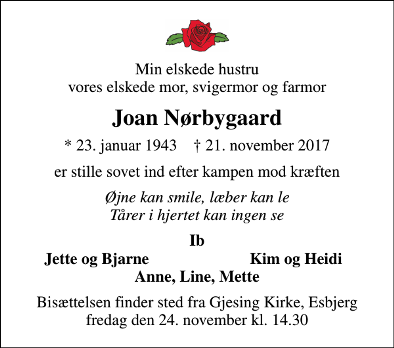 <p>Min elskede hustru vores elskede mor, svigermor og farmor<br />Joan Nørbygaard<br />* 23. januar 1943 ✝ 21. november 2017<br />er stille sovet ind efter kampen mod kræften<br />Øjne kan smile, læber kan le Tårer i hjertet kan ingen se<br />Ib<br />Jette og Bjarne<br />Kim og Heidi<br />Bisættelsen finder sted fra Gjesing Kirke, Esbjerg fredag den 24. november kl. 14.30</p>