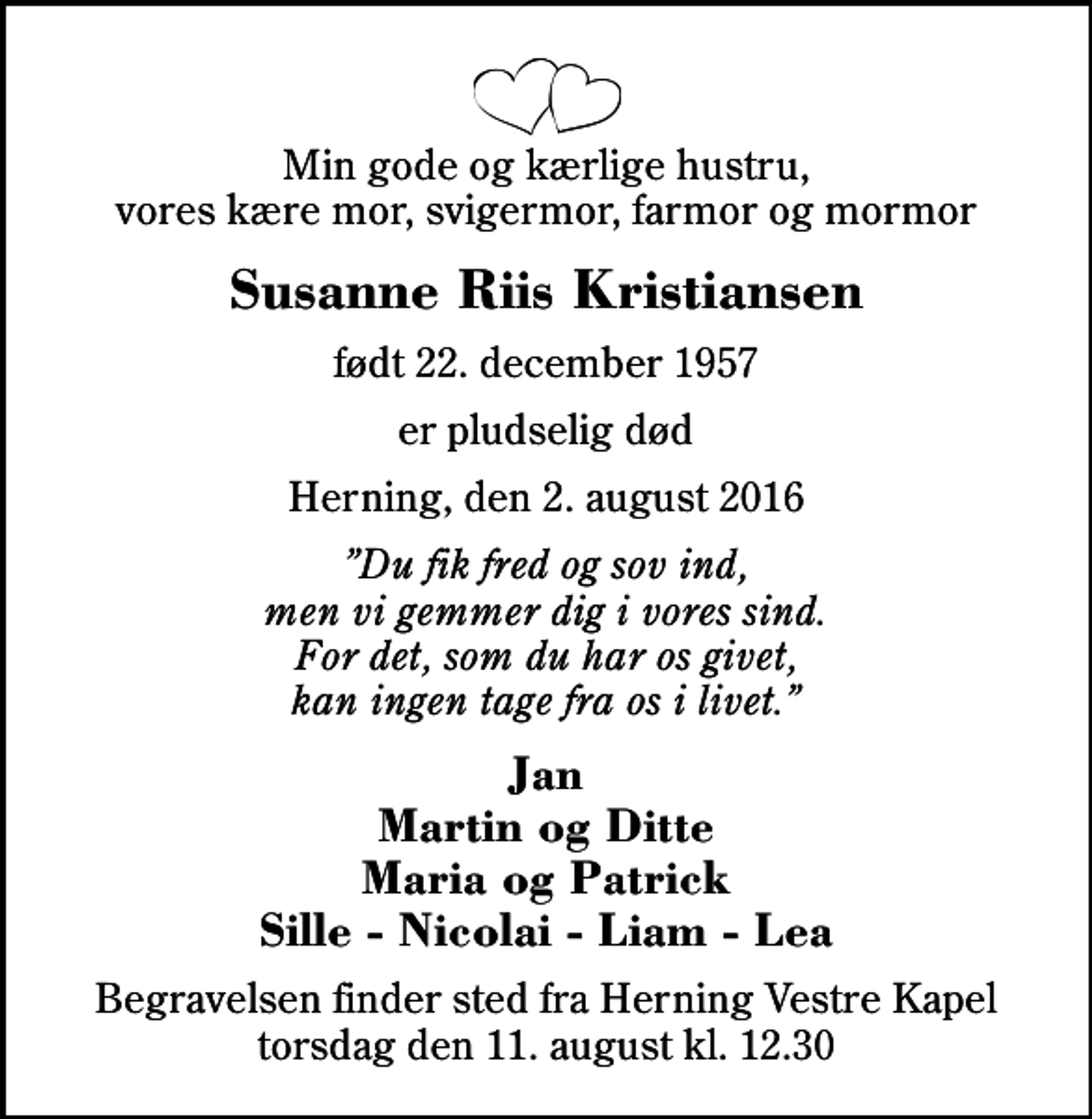 <p>Min gode og kærlige hustru, vores kære mor, svigermor, farmor og mormor<br />Susanne Riis Kristiansen<br />født 22. december 1957<br />er pludselig død<br />Herning, den 2. august 2016<br />Du fik fred og sov ind, men vi gemmer dig i vores sind. For det, som du har os givet, kan ingen tage fra os i livet.<br />Jan Martin og Ditte Maria og Patrick Sille - Nicolai - Liam - Lea<br />Begravelsen finder sted fra Herning Vestre Kapel torsdag den 11. august kl. 12.30</p>