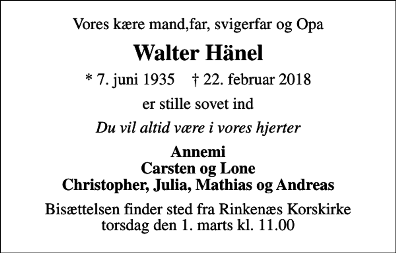 <p>Vores kære mand,far, svigerfar og Opa<br />Walter Hänel<br />* 7. juni 1935 ✝ 22. februar 2018<br />er stille sovet ind<br />Du vil altid være i vores hjerter<br />Annemi Carsten og Lone Christopher, Julia, Mathias og Andreas<br />Bisættelsen finder sted fra Rinkenæs Korskirke torsdag den 1. marts kl. 11.00</p>