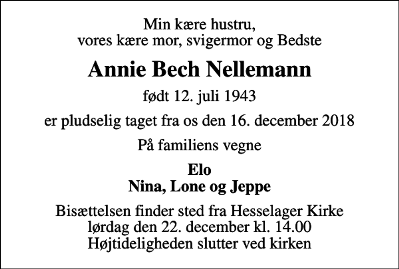 <p>Min kære hustru, vores kære mor, svigermor og Bedste<br />Annie Bech Nellemann<br />født 12. juli 1943<br />er pludselig taget fra os den 16. december 2018<br />På familiens vegne<br />Elo Nina, Lone og Jeppe<br />Bisættelsen finder sted fra Hesselager Kirke lørdag den 22. december kl. 14.00 Højtideligheden slutter ved kirken</p>