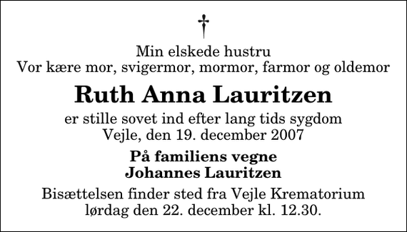 <p>Min elskede hustru Vor kære mor, svigermor, mormor, farmor og oldemor<br />Ruth Anna Lauritzen<br />er stille sovet ind efter lang tids sygdom Vejle, den 19. december 2007<br />På familiens vegne Johannes Lauritzen<br />Bisættelsen finder sted fra Skovkapellet lørdag den 22. december kl. 12.30</p>