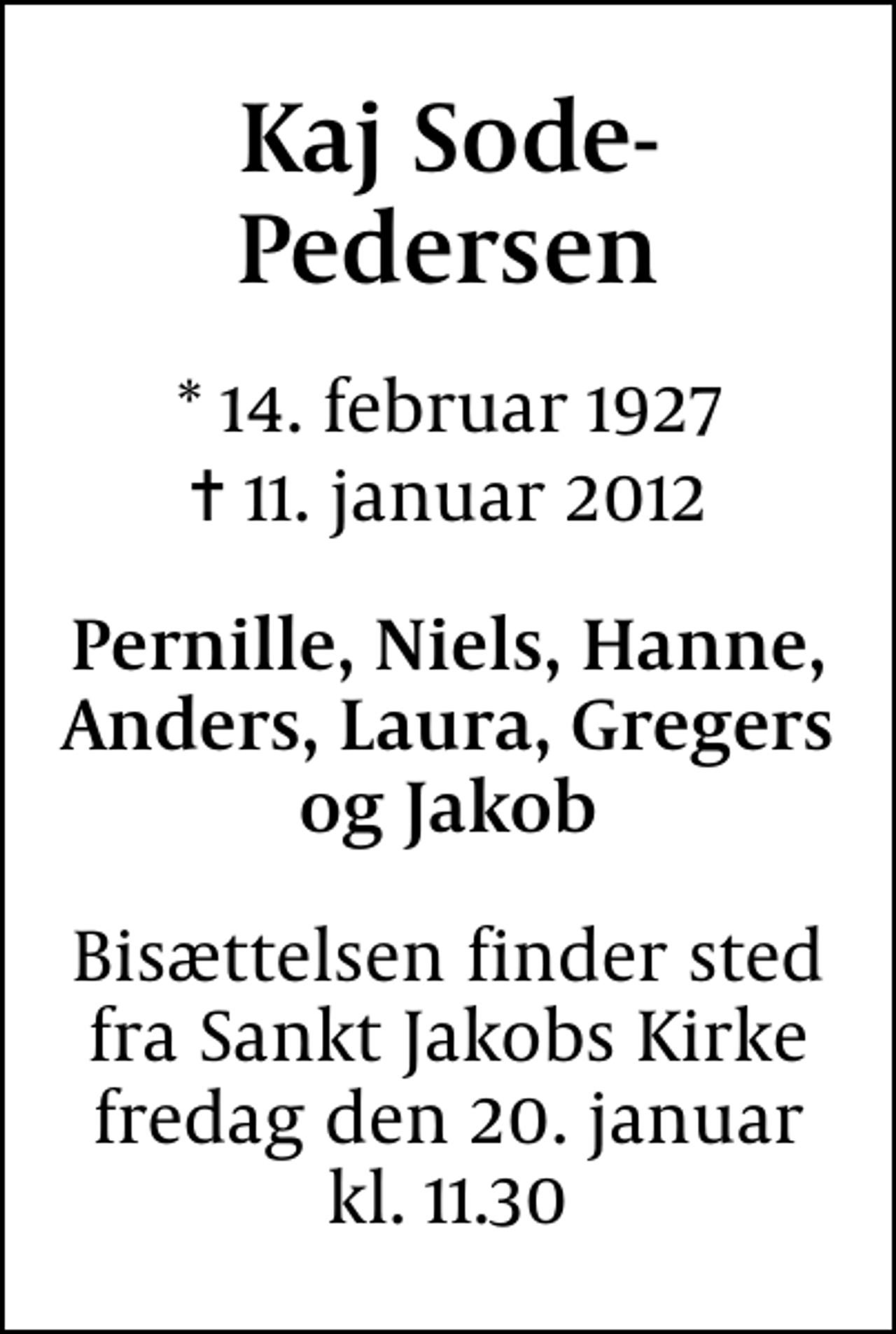 <p>Kaj Sode-Pedersen<br />* 14. februar 1927<br />✝ 11. januar 2012<br />Pernille, Niels, Hanne, Anders, Laura, Gregers og Jakob<br />Bisættelsen finder sted fra Sankt Jakobs Kirke fredag den 20. januar kl. 11.30</p>