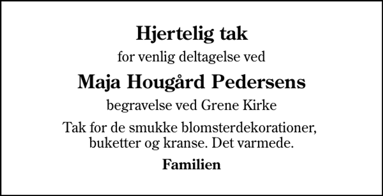 <p>Hjertelig tak<br />for venlig deltagelse ved<br />Maja Hougård Pedersens<br />begravelse ved Grene Kirke<br />Tak for de smukke blomsterdekorationer, buketter og kranse. Det varmede.<br />Familien</p>