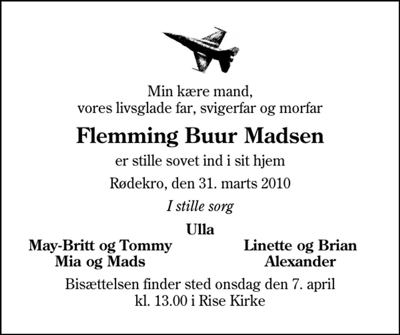<p>Min kære mand, vores livsglade far, svigerfar og morfar<br />Flemming Buur Madsen<br />er stille sovet ind i sit hjem<br />Rødekro, den 31. marts 2010<br />I stille sorg<br />Ulla<br />May-Britt og Tommy<br />Linette og Brian<br />Mia og Mads<br />Alexander<br />Bisættelsen finder sted onsdag den 7. april kl. 13.00 i Rise Kirke</p>